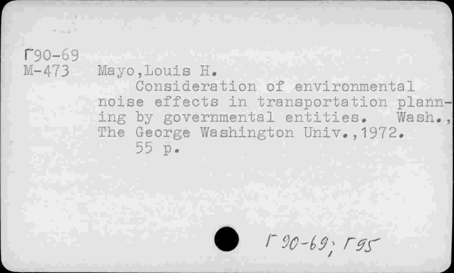 ﻿F9O-69
M-473 Mayo,Louis H.
Consideration of environmental noise effects in transportation plann ing by governmental entities. Wash. The George Washington Univ.,1972.
55 p.